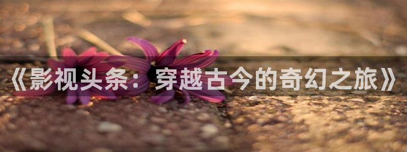 草莓影院在线观看免费：《影视头条：穿越古今的奇幻之旅》